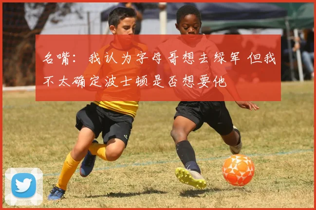 名嘴：我认为字母哥想去绿军 但我不太确定波士顿是否想要他