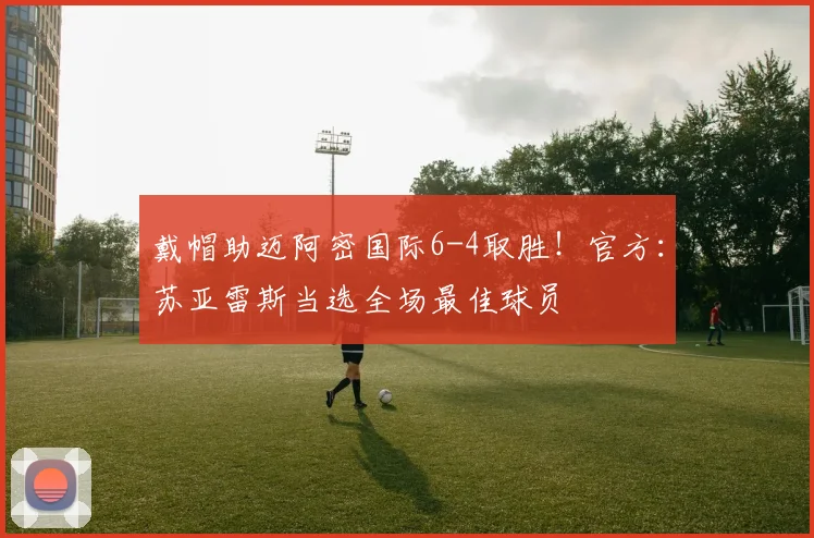 戴帽助迈阿密国际6-4取胜！官方：苏亚雷斯当选全场最佳球员