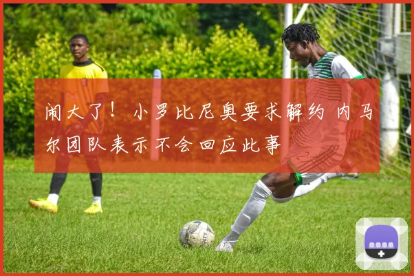 闹大了！小罗比尼奥要求解约 内马尔团队表示不会回应此事